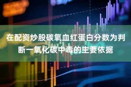 在配资炒股碳氧血红蛋白分数为判断一氧化碳中毒的主要依据