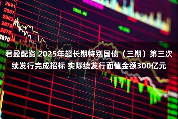 君盈配资 2025年超长期特别国债（三期）第三次续发行完成招标 实际续发行面值金额300亿元