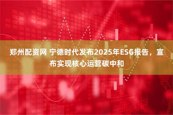 郑州配资网 宁德时代发布2025年ESG报告，宣布实现核心运营碳中和