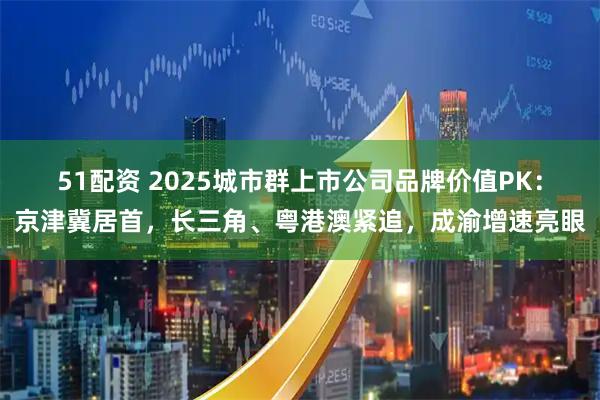 51配资 2025城市群上市公司品牌价值PK：京津冀居首，长三角、粤港澳紧追，成渝增速亮眼
