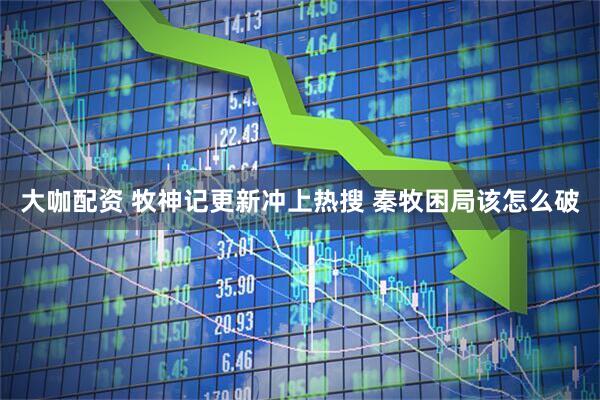 大咖配资 牧神记更新冲上热搜 秦牧困局该怎么破