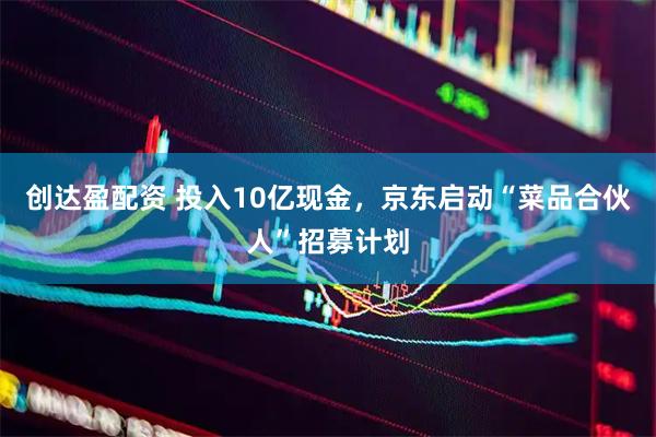 创达盈配资 投入10亿现金，京东启动“菜品合伙人”招募计划