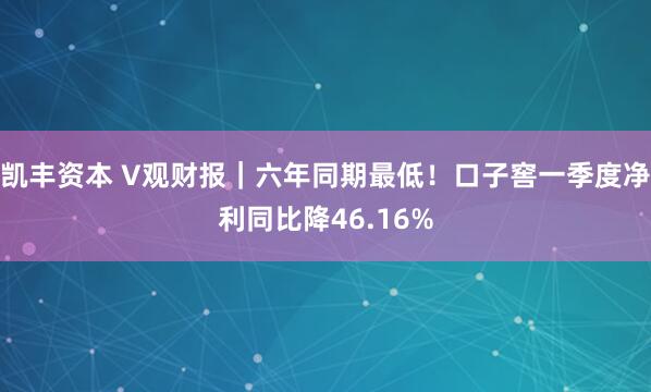 凯丰资本 V观财报｜六年同期最低！口子窖一季度净利同比降46.16%