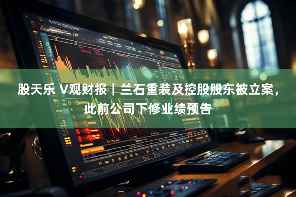 股天乐 V观财报｜兰石重装及控股股东被立案，此前公司下修业绩预告