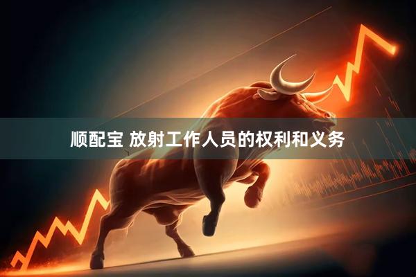 顺配宝 放射工作人员的权利和义务