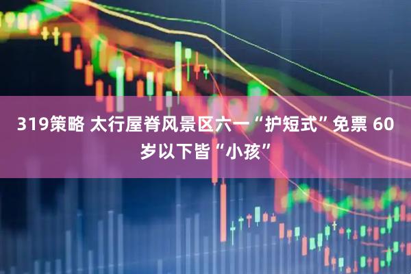 319策略 太行屋脊风景区六一“护短式”免票 60岁以下皆“小孩”