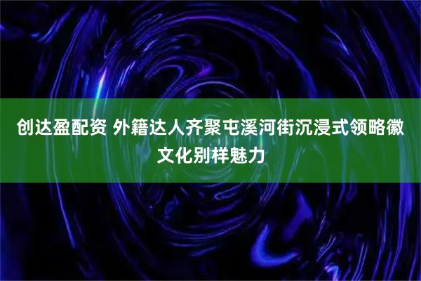 创达盈配资 外籍达人齐聚屯溪河街沉浸式领略徽文化别样魅力