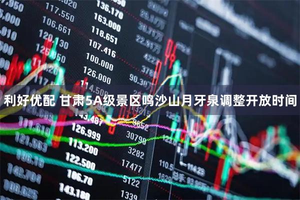 利好优配 甘肃5A级景区鸣沙山月牙泉调整开放时间