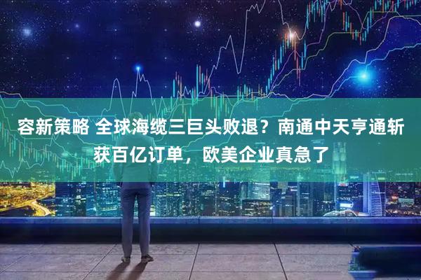 容新策略 全球海缆三巨头败退?南通中天亨通斩获百亿订单,欧美企业真急了