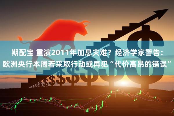 期配宝 重演2011年加息灾难？经济学家警告：欧洲央行本周若采取行动或再犯“代价高昂的错误”