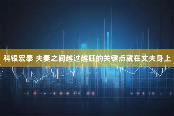科银宏泰 夫妻之间越过越旺的关键点就在丈夫身上