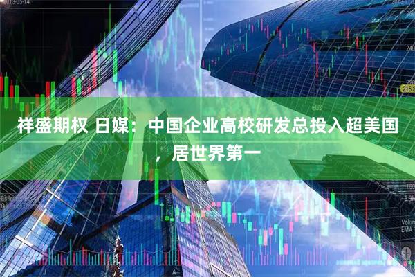 祥盛期权 日媒：中国企业高校研发总投入超美国，居世界第一
