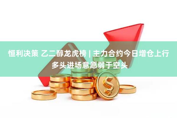 恒利决策 乙二醇龙虎榜 | 主力合约今日增仓上行 多头进场意愿弱于空头